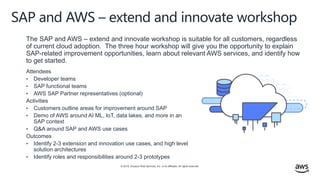 © 2019, Amazon Web Services, Inc. or its affiliates. All rights reserved.
SAP and AWS – extend and innovate workshop
Attendees
• Developer teams
• SAP functional teams
• AWS SAP Partner representatives (optional)
Activities
• Customers outline areas for improvement around SAP
• Demo of AWS around AI ML, IoT, data lakes, and more in an
SAP context
• Q&A around SAP and AWS use cases
Outcomes
• Identify 2-3 extension and innovation use cases, and high level
solution architectures
• Identify roles and responsibilities around 2-3 prototypes
The SAP and AWS – extend and innovate workshop is suitable for all customers, regardless
of current cloud adoption. The three hour workshop will give you the opportunity to explain
SAP-related improvement opportunities, learn about relevant AWS services, and identify how
to get started.
 