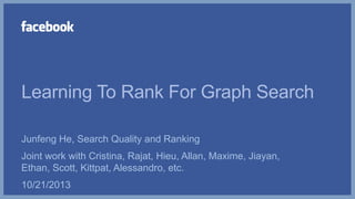Learning To Rank For Graph Search
Junfeng He, Search Quality and Ranking
Joint work with Cristina, Rajat, Hieu, Allan, Maxime, Jiayan,
Ethan, Scott, Kittpat, Alessandro, etc.
10/21/2013
 