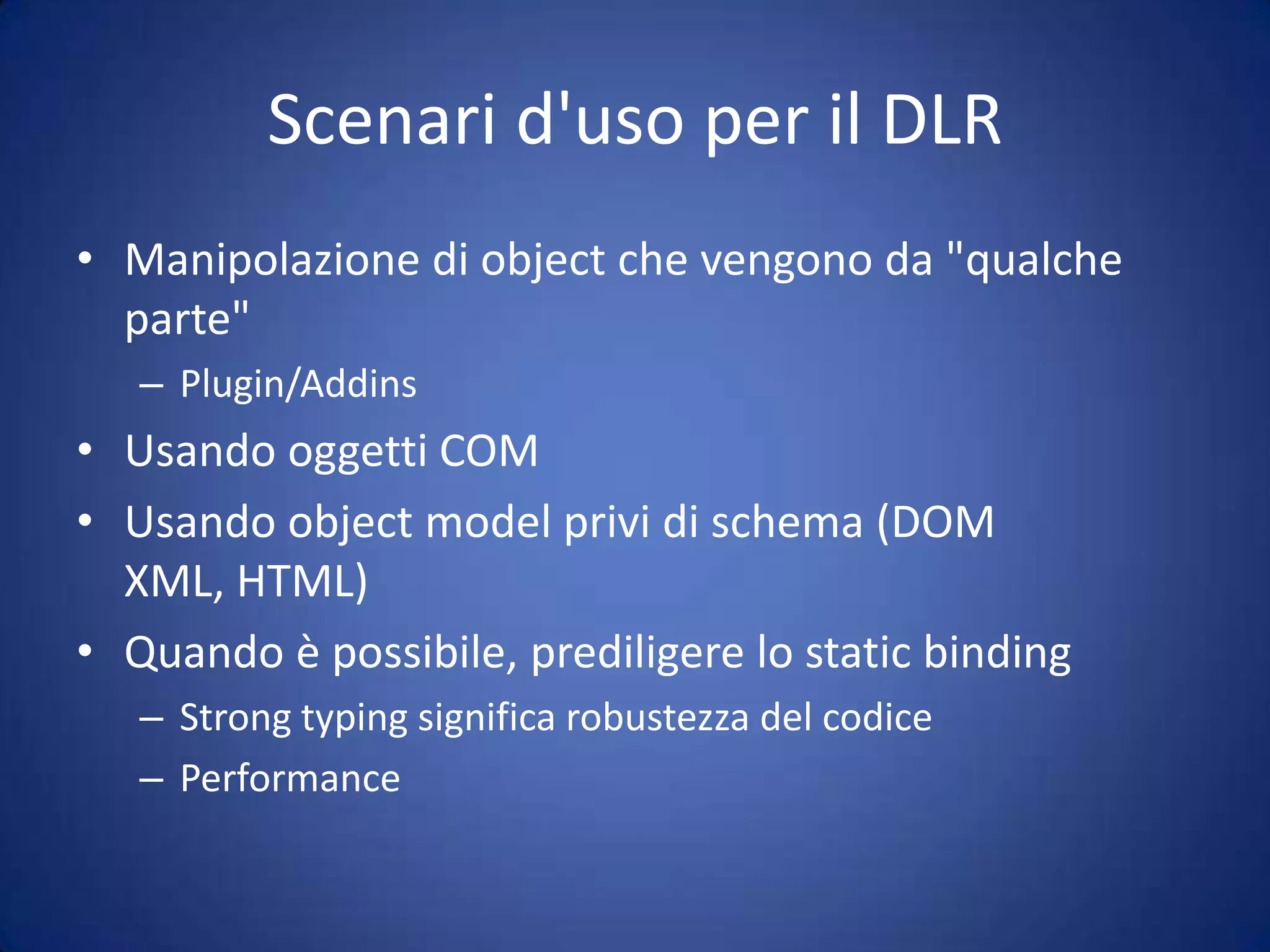 Scenari d'uso per il DLRReflectionIl binder CLR usato dal DLR usa reflection in modo "intelligente"Reflection.Emit viene usato per generare IL a partire dalle Expression v2Tutto quello che viene fatto dopo è identico (jitting, etc.)Reflection 'classica' è molto più lentano cacheil clr sa già quali overload esistono e come fare il dispatchin più si possono aggiungere altri binder che risolvono per python, ruby, com, etc. etc.