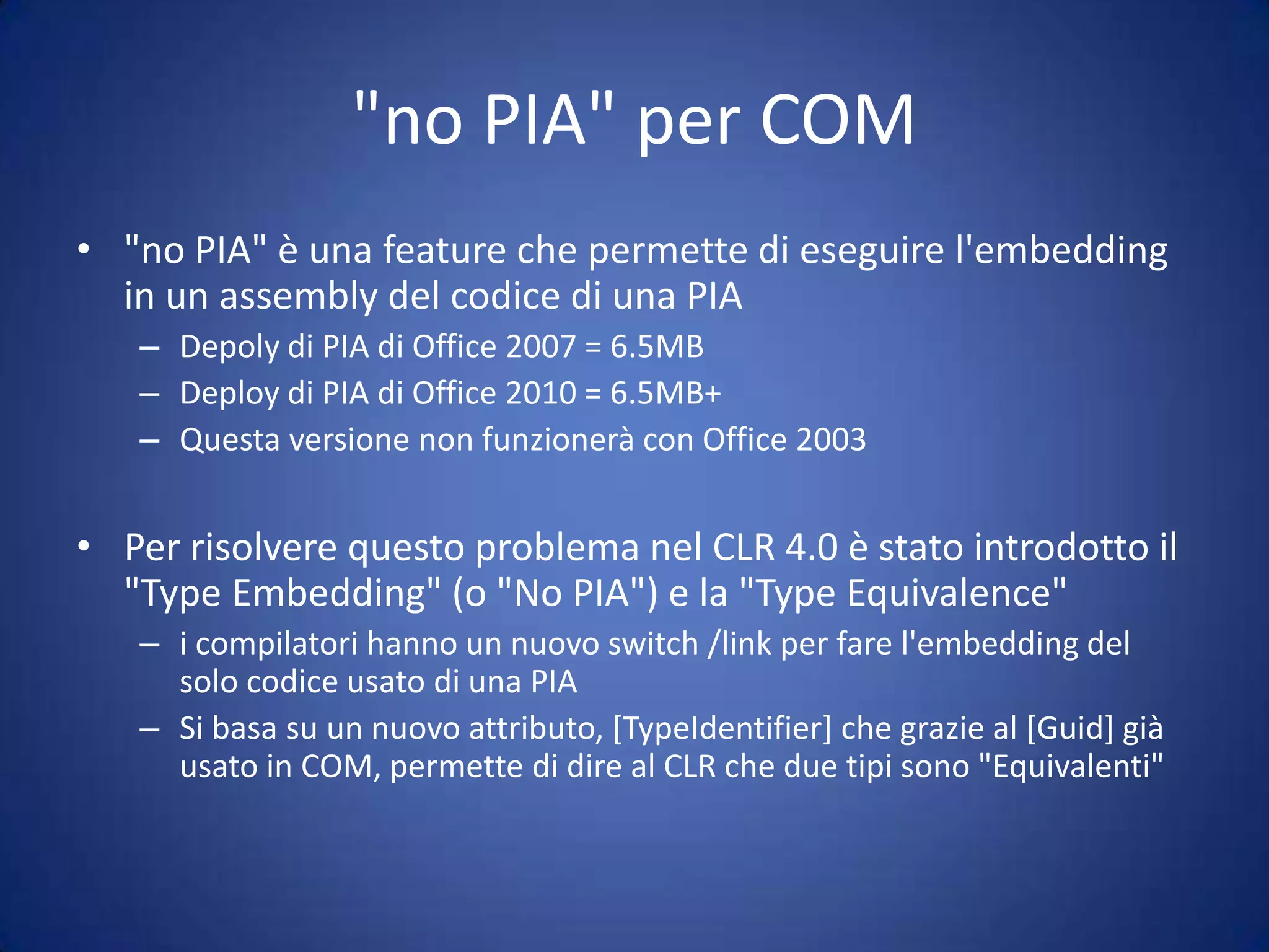 PIAPrimary Interop AssemblyLe PIA sono gli assembly wrapper primari che permettono di accedere in modo 'semplice' agli oggetti COMCreati a partire dalla type libraryNecessitano di strong name e di essere registrate in GACDeploy complessoSe l'object model è grosso (Office) le PIA hanno dimensioni enormi rapportate all'applicazione che le usaIl versioning è un problemaSe sviluppo con le PIA di Office 2007, non funziona sulla 2003
