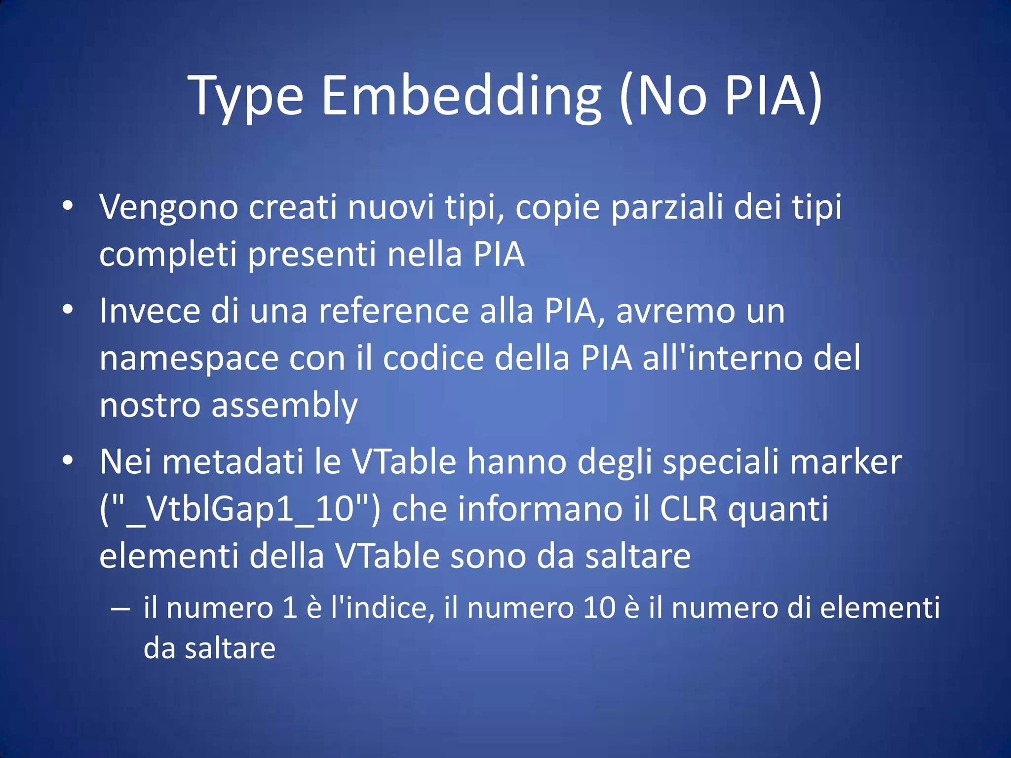 "no PIA" per COM"no PIA" è una feature che permette di eseguire l'embedding in un assembly del codice di una PIADepoly di PIA di Office 2007 = 6.5MBDeploy di PIA di Office 2010 = 6.5MB+Questa versione non funzionerà con Office 2003Per risolvere questo problema nel CLR 4.0 è stato introdotto il "Type Embedding" (o "No PIA") e la "Type Equivalence"i compilatori hanno un nuovo switch /link per fare l'embedding del solo codice usato di una PIASi basa su un nuovo attributo, [TypeIdentifier] che grazie al [Guid] già usato in COM, permette di dire al CLR che due tipi sono "Equivalenti"