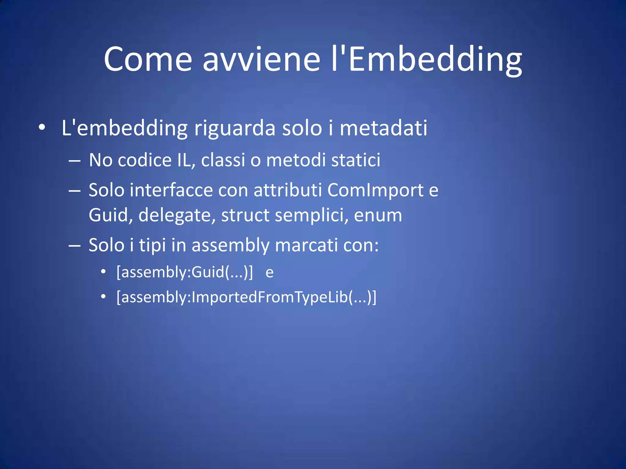 Type Embedding (No PIA)Vengono creati nuovi tipi, copie parziali dei tipi completi presenti nella PIAInvece di una reference alla PIA, avremo un namespace con il codice della PIA all'interno del nostro assemblyNei metadati le VTable hanno degli speciali marker ("_VtblGap1_10") che informano il CLR quanti elementi della VTable sono da saltareil numero 1 è l'indice, il numero 10 è il numero di elementi da saltare