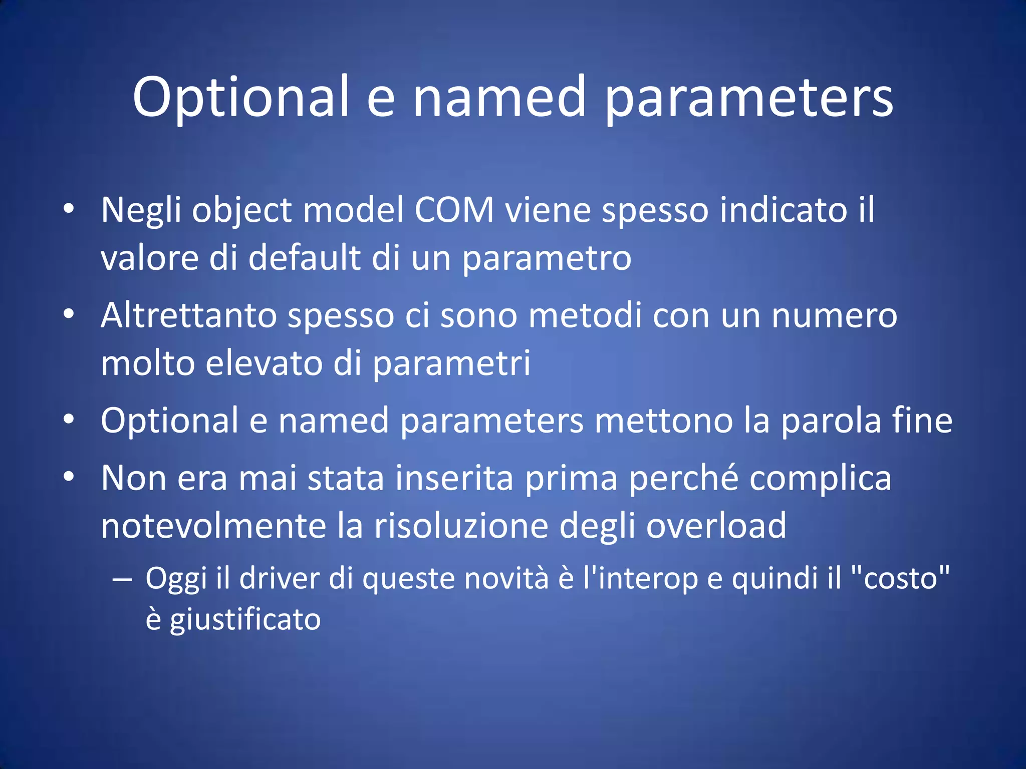 Optional e named parametersNegli object model COM viene spesso indicato il valore di default di un parametroAltrettanto spesso ci sono metodi con un numero molto elevato di parametriOptional e named parameters mettono la parola fineNon era mai stata inserita prima perché complica notevolmente la risoluzione degli overloadOggi il driver di queste novità è l'interop e quindi il "costo" è giustificato