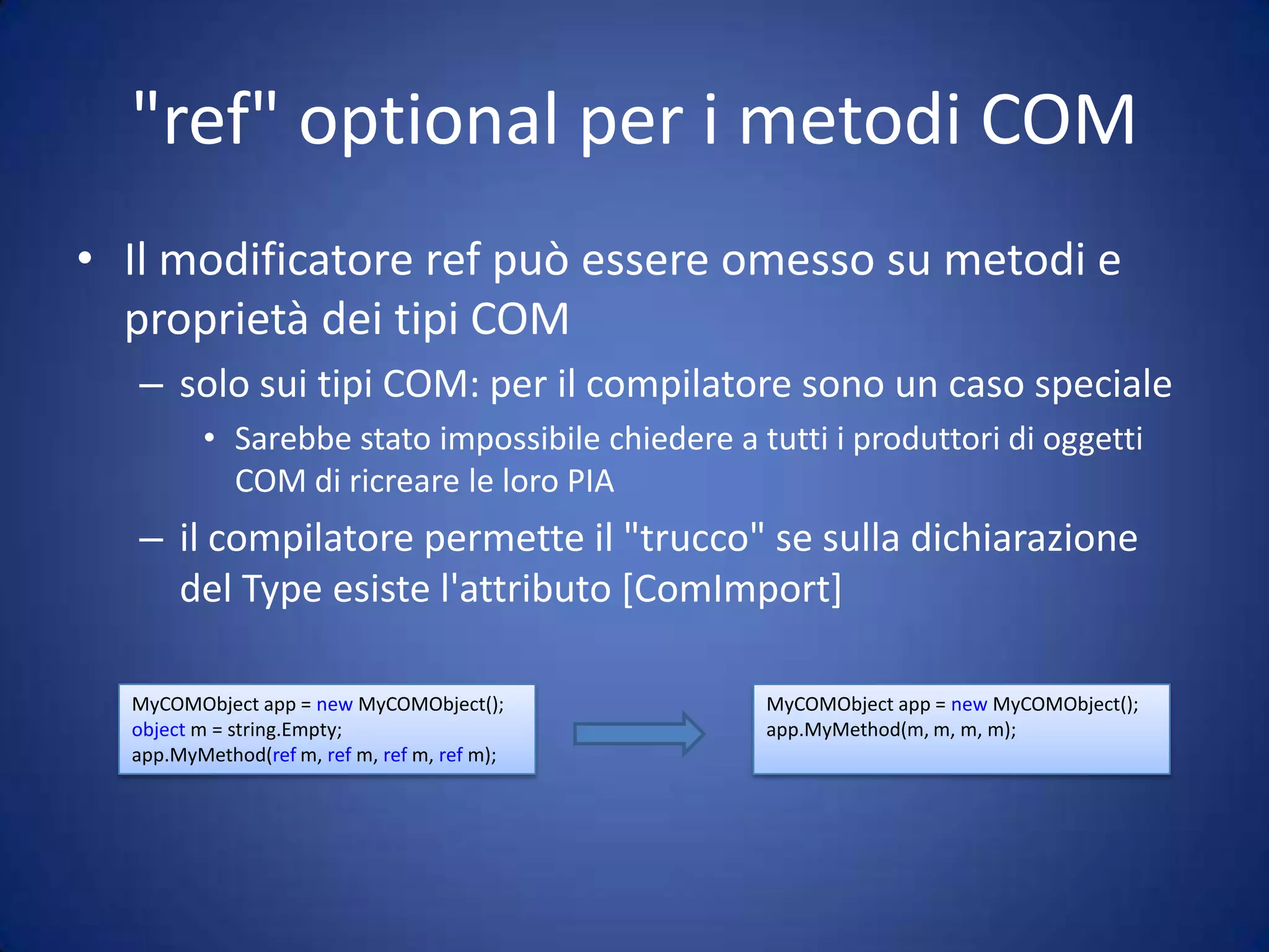 "ref" optional per i metodi COMIl modificatore ref può essere omesso su metodi e proprietà dei tipi COMsolo sui tipi COM: per il compilatore sono un caso specialeSarebbe stato impossibile chiedere a tutti i produttori di oggetti COM di ricreare le loro PIAil compilatore permette il "trucco" se sulla dichiarazione del Type esiste l'attributo [ComImport]MyCOMObject app = new MyCOMObject(); object m = string.Empty; app.MyMethod(ref m, ref m, ref m, ref m); MyCOMObject app = new MyCOMObject(); app.MyMethod(m, m, m, m); 
