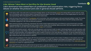 The State of Decentralized Perpetuals
For information purposes only, not financial advice
21
Lido: Winner Takes Most vs Sacrifice for the Greater Good
Lido’s dominance have stoked fears of cartelization and concentration risks, triggering fierce
debate on whether the protocol (and LSDs in general) should self-limit.
▪ As far back as 2021, Hasu (who went on to become Strategic Advisor at Lido) had already posited that staking will be a winner-take-all market
due to the liquidity moat and network effects of being the dominant player. Since then, his thesis seems to have largely played out, with stETH
now representing >30% of all staked ETH, and 76% of LSD market share.
▪ Lido’s dominance have stoked fears of cartelization and concentration risks, particularly given Lido’s permissioned validator model. This has led
to repeated calls by certain sections of the Ethereum community for LSD protocols to self-limit their share of the ETH staking market share
(Thresholds ranging from 15%, 22% and 30% were proposed).
▪ More extreme proposals to enforcing a distributed LSD market include implementing limits at the Ethereum protocol level itself, essentially
imposing penalties for LSD protocols that have crossed a certain market share threshold. While some other LSDs have signaled their support to
self-limit, Lido DAO in June 2022 voted overwhelmingly to reject such a proposal.
▪ The issue is particularly nuanced – while Lido currently operates a permissioned model, its stake is distributed between 29 node operators, with
the largest operators only holding 1.2% of total ETH staked. The project also announced its V2 in February 2023, which includes making its node
operator set permissionless, and enabling different type of stakers to become a Lido node operator. Supporters of Lido has asked detractors to
work closer with the Lido team and within Lido governance to ensure that the protocol meets its decentralization goals, instead of attempting to
fight market forces with social coercion to self-limit.
▪ Just prior to the publication of this report, EIP-7514 was proposed to slow the growth of the number of validators on the network, due to the
explosive growth in ETH being staked in the network, and the growth in number of validators post-Merge and Shapella. While Lido was not
mentioned in the official EIP documentation, and this upgrade will impact all LSD protocols, prominent commentators have cited Lido’s growing
dominance as a reason for supporting this EIP.
▪ Given that EIP-7514 will only be implemented during the Dencun upgrade (targeted for end of this year), there may be a rush for more potential
ETH stakers still sitting on the fence to rush in to join the queue before the new limits kick in.
 