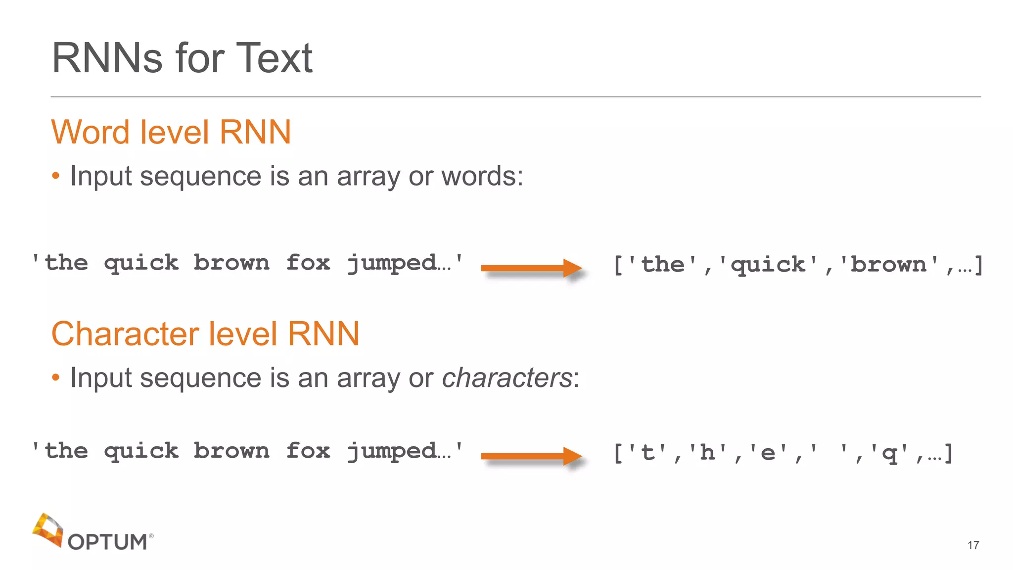 RNNs for Text
Word level RNN
• Input sequence is an array or words:
Character level RNN
• Input sequence is an array or characters:
17
'the quick brown fox jumped…' ['the','quick','brown',…]
'the quick brown fox jumped…' ['t','h','e',' ','q',…]
 