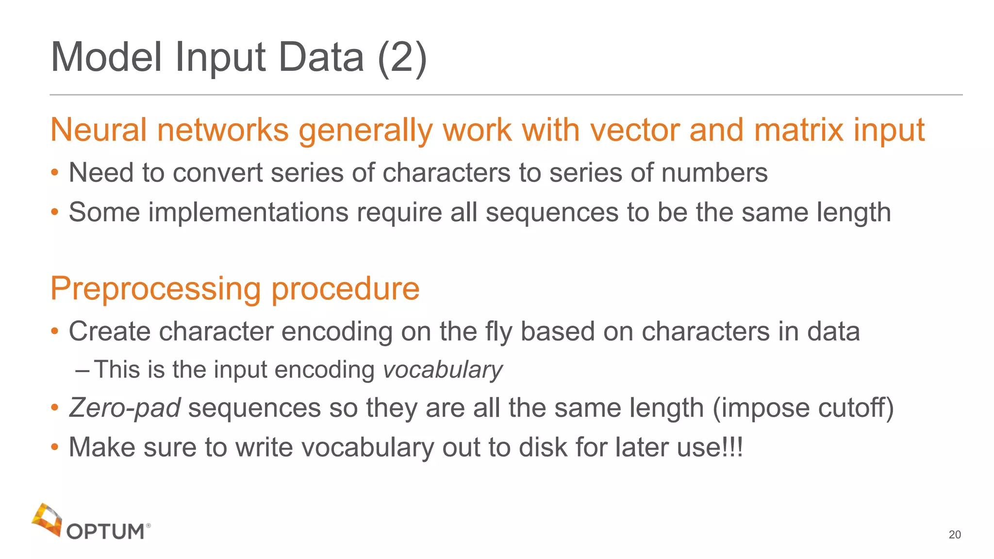 Model Input Data (2)
Neural networks generally work with vector and matrix input
• Need to convert series of characters to series of numbers
• Some implementations require all sequences to be the same length
Preprocessing procedure
• Create character encoding on the fly based on characters in data
– This is the input encoding vocabulary
• Zero-pad sequences so they are all the same length (impose cutoff)
• Make sure to write vocabulary out to disk for later use!!!
20
 