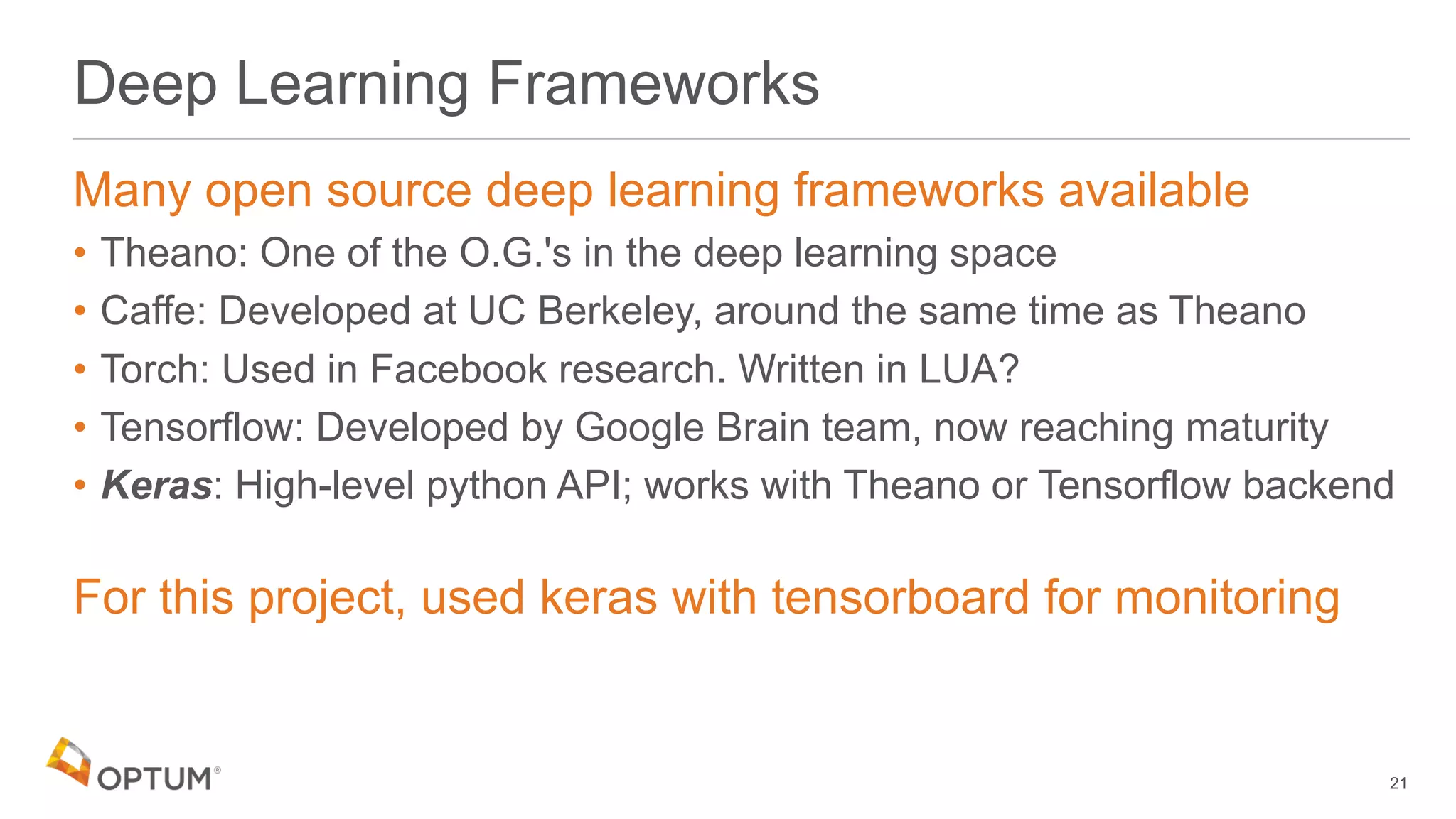 Deep Learning Frameworks
Many open source deep learning frameworks available
• Theano: One of the O.G.'s in the deep learning space
• Caffe: Developed at UC Berkeley, around the same time as Theano
• Torch: Used in Facebook research. Written in LUA?
• Tensorflow: Developed by Google Brain team, now reaching maturity
• Keras: High-level python API; works with Theano or Tensorflow backend
For this project, used keras with tensorboard for monitoring
21
 