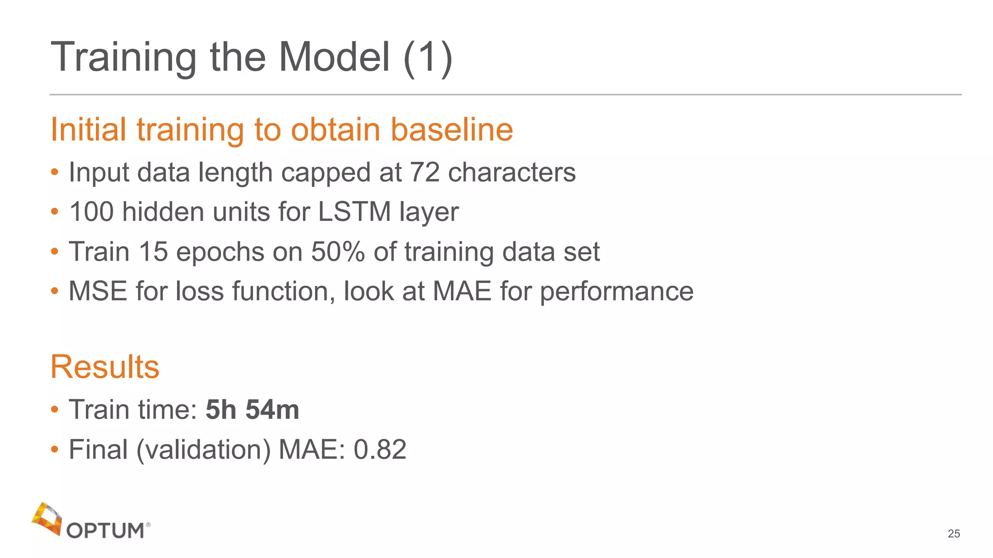 Training the Model (1)
Initial training to obtain baseline
• Input data length capped at 72 characters
• 100 hidden units for LSTM layer
• Train 15 epochs on 50% of training data set
• MSE for loss function, look at MAE for performance
Results
• Train time: 5h 54m
• Final (validation) MAE: 0.82
25
 