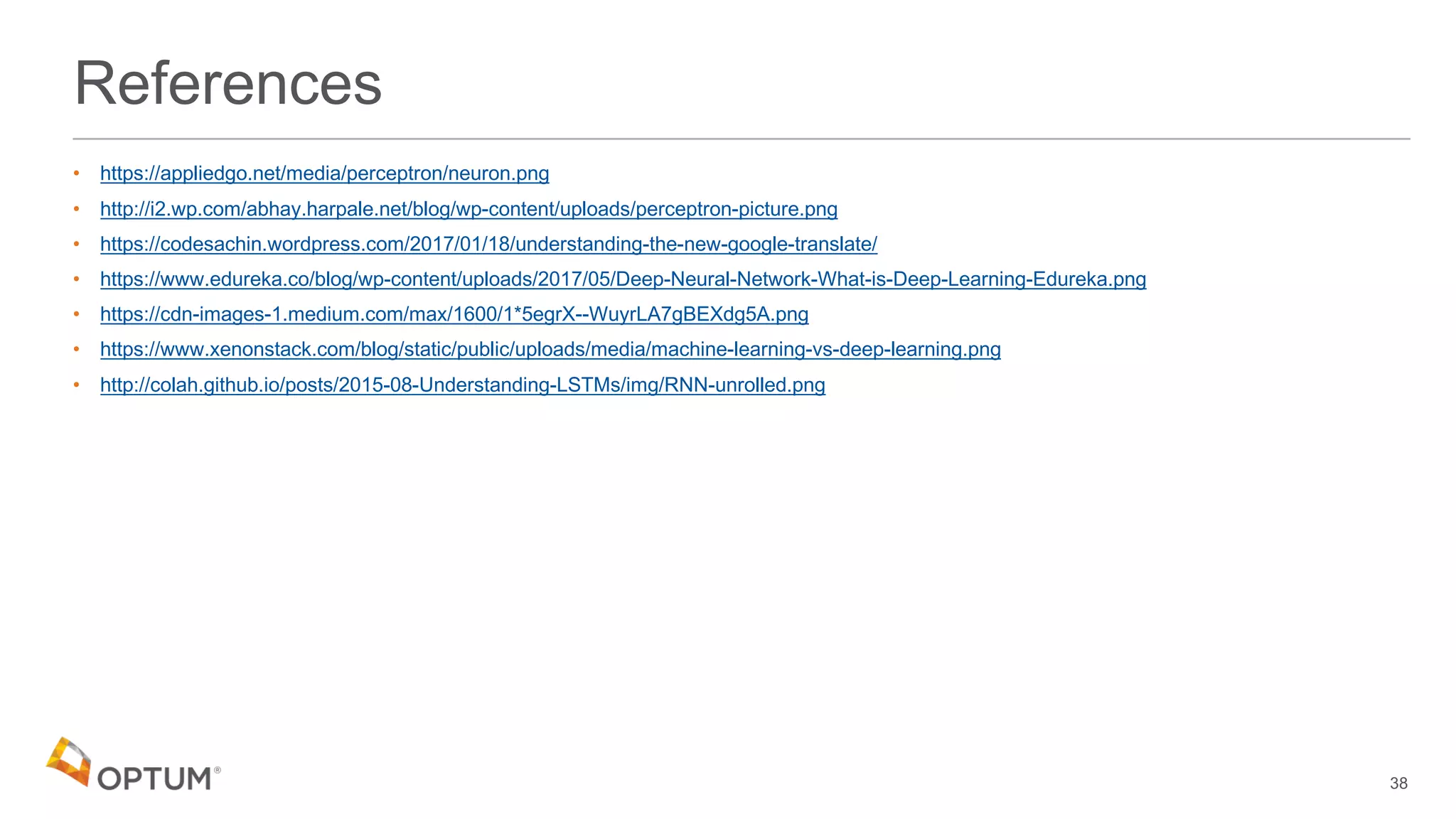 References
• https://appliedgo.net/media/perceptron/neuron.png
• http://i2.wp.com/abhay.harpale.net/blog/wp-content/uploads/perceptron-picture.png
• https://codesachin.wordpress.com/2017/01/18/understanding-the-new-google-translate/
• https://www.edureka.co/blog/wp-content/uploads/2017/05/Deep-Neural-Network-What-is-Deep-Learning-Edureka.png
• https://cdn-images-1.medium.com/max/1600/1*5egrX--WuyrLA7gBEXdg5A.png
• https://www.xenonstack.com/blog/static/public/uploads/media/machine-learning-vs-deep-learning.png
• http://colah.github.io/posts/2015-08-Understanding-LSTMs/img/RNN-unrolled.png
38
 