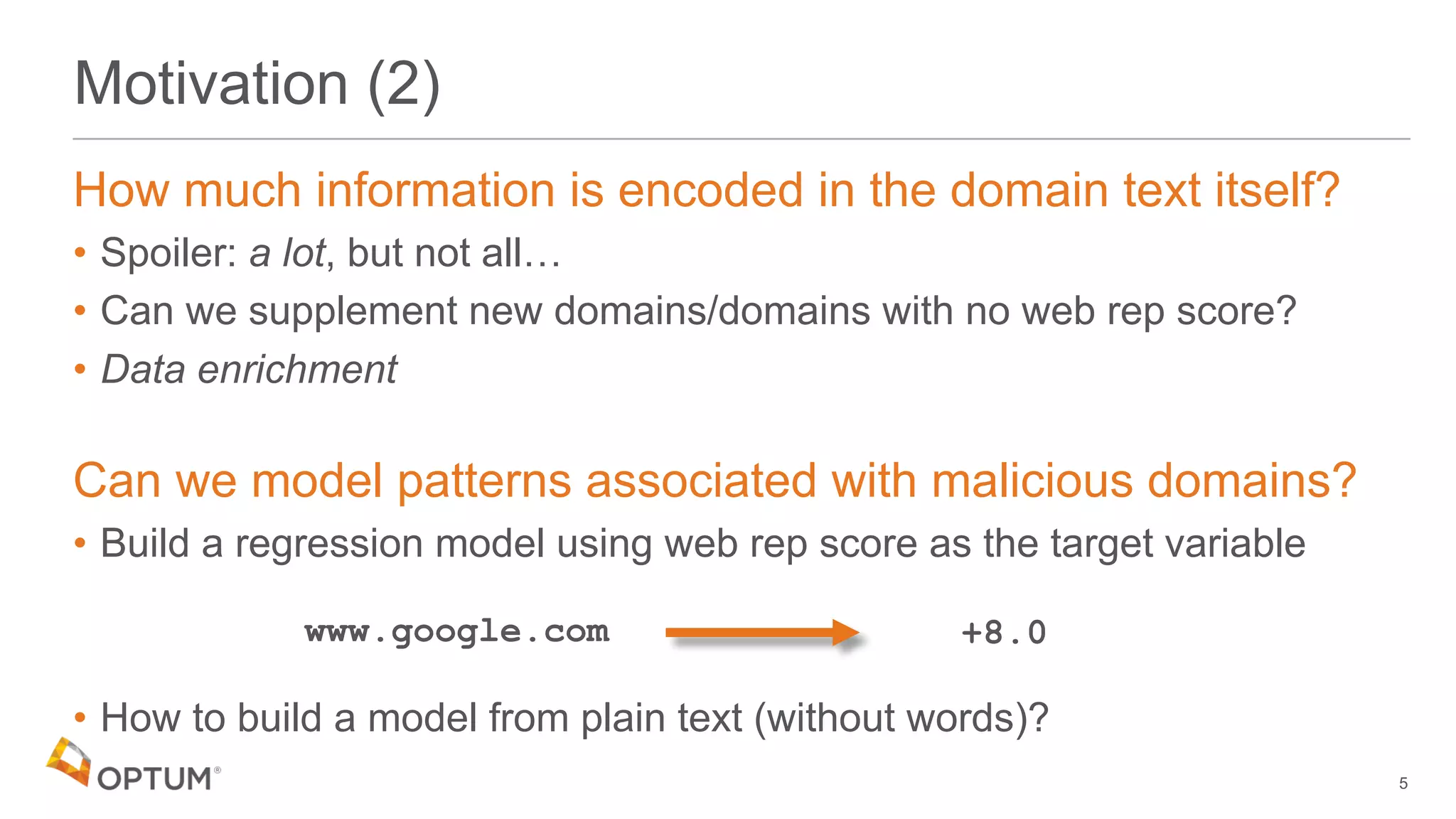 Motivation (2)
How much information is encoded in the domain text itself?
• Spoiler: a lot, but not all…
• Can we supplement new domains/domains with no web rep score?
• Data enrichment
Can we model patterns associated with malicious domains?
• Build a regression model using web rep score as the target variable
• How to build a model from plain text (without words)?
5
www.google.com +8.0
 