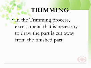 TRIMMING
• In the Trimming process,
excess metal that is necessary
to draw the part is cut away
from the finished part.
 