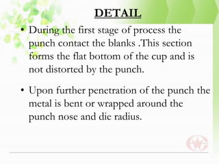 DETAIL
• During the first stage of process the
punch contact the blanks .This section
forms the flat bottom of the cup and is
not distorted by the punch.
• Upon further penetration of the punch the
metal is bent or wrapped around the
punch nose and die radius.
 