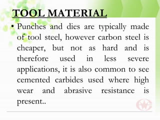 TOOL MATERIAL
• Punches and dies are typically made
of tool steel, however carbon steel is
cheaper, but not as hard and is
therefore used in less severe
applications, it is also common to see
cemented carbides used where high
wear and abrasive resistance is
present..
 