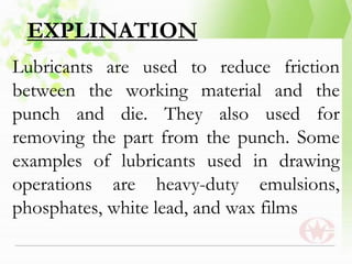 EXPLINATION
Lubricants are used to reduce friction
between the working material and the
punch and die. They also used for
removing the part from the punch. Some
examples of lubricants used in drawing
operations are heavy-duty emulsions,
phosphates, white lead, and wax films
 