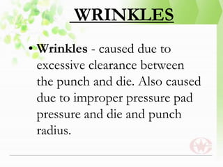 WRINKLES
• Wrinkles - caused due to
excessive clearance between
the punch and die. Also caused
due to improper pressure pad
pressure and die and punch
radius.
 
