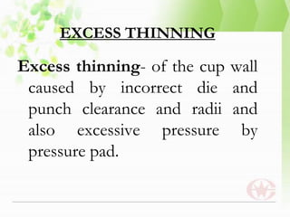 EXCESS THINNING
Excess thinning- of the cup wall
caused by incorrect die and
punch clearance and radii and
also excessive pressure by
pressure pad.
 
