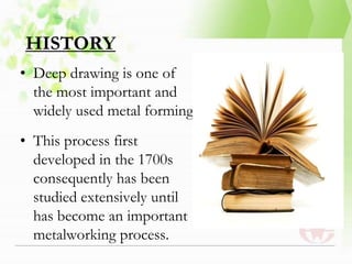 HISTORY
• Deep drawing is one of
the most important and
widely used metal forming
• This process first
developed in the 1700s
consequently has been
studied extensively until
has become an important
metalworking process.
 