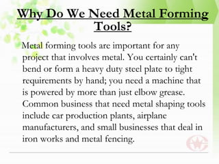 Why Do We Need Metal Forming
Tools?
Metal forming tools are important for any
project that involves metal. You certainly can't
bend or form a heavy duty steel plate to tight
requirements by hand; you need a machine that
is powered by more than just elbow grease.
Common business that need metal shaping tools
include car production plants, airplane
manufacturers, and small businesses that deal in
iron works and metal fencing.
 