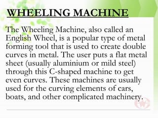 WHEELING MACHINE
The Wheeling Machine, also called an
English Wheel, is a popular type of metal
forming tool that is used to create double
curves in metal. The user puts a flat metal
sheet (usually aluminium or mild steel)
through this C-shaped machine to get
even curves. These machines are usually
used for the curving elements of cars,
boats, and other complicated machinery.
 