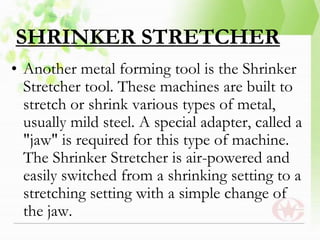 SHRINKER STRETCHER
• Another metal forming tool is the Shrinker
Stretcher tool. These machines are built to
stretch or shrink various types of metal,
usually mild steel. A special adapter, called a
"jaw" is required for this type of machine.
The Shrinker Stretcher is air-powered and
easily switched from a shrinking setting to a
stretching setting with a simple change of
the jaw.
 