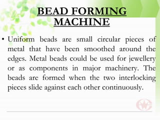 BEAD FORMING
MACHINE
• Uniform beads are small circular pieces of
metal that have been smoothed around the
edges. Metal beads could be used for jewellery
or as components in major machinery. The
beads are formed when the two interlocking
pieces slide against each other continuously.
 