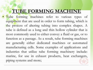 TUBE FORMING MACHINE
• Tube forming machines refer to various types of
equipment that are used in order to form tubing, which is
the process of altering tubing into complex shapes. A
tube is defined as a long and thin hollow cylinder that is
most commonly used to either convey a fluid or gas, or to
function as a passage. As a result, tube forming machines
are generally either dedicated machines or automated
manufacturing cells. Some examples of applications and
industries that utilize tube forming machinery include:
marine, for use in exhaust products, heat exchangers,
piping systems and more;
 