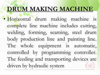 DRUM MAKING MACHINE
• Horizontal drum making machine is
complete line machine includes cutting,
welding, forming, seaming, steel drum
body production line and painting line.
The whole equipment is automatic,
controlled by programming controller.
The feeding and transporting devices are
driven by hydraulic system
 