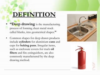 DEFINITION
• “Deep drawing is the manufacturing
process of forming sheet metal stock
called blanks, into geometrical shapes.”
• Common shapes for deep drawn products
include cylinders for aluminium cans and
cups for baking pans. Irregular items,
such as enclosure covers for truck oil
filters and fire extinguishers, are also
commonly manufactured by the deep
drawing method.
 