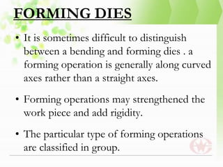 FORMING DIES
• It is sometimes difficult to distinguish
between a bending and forming dies . a
forming operation is generally along curved
axes rather than a straight axes.
• Forming operations may strengthened the
work piece and add rigidity.
• The particular type of forming operations
are classified in group.
 