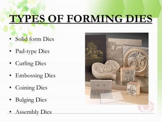 TYPES OF FORMING DIES
• Solid form Dies
• Pad-type Dies
• Curling Dies
• Embossing Dies
• Coining Dies
• Bulging Dies
• Assembly Dies
 