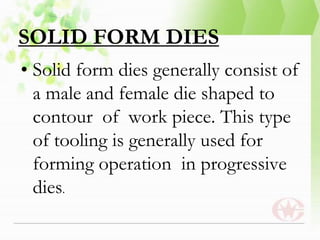 SOLID FORM DIES
• Solid form dies generally consist of
a male and female die shaped to
contour of work piece. This type
of tooling is generally used for
forming operation in progressive
dies.
 