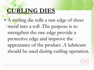 CURLING DIES
• A curling die rolls a raw edge of sheet
metal into a roll .The purpose is to
strengthen the raw edge provide a
protective edge and improve the
appearance of the product .A lubricant
should be used during curling operation.
 