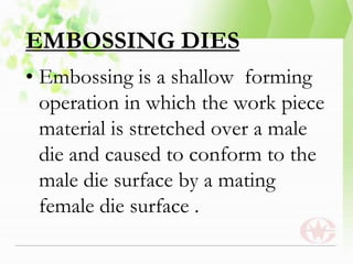 EMBOSSING DIES
• Embossing is a shallow forming
operation in which the work piece
material is stretched over a male
die and caused to conform to the
male die surface by a mating
female die surface .
 