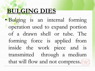 BULGING DIES
• Bulging is an internal forming
operation used to expand portion
of a drawn shell or tube. The
forming force is applied from
inside the work piece and is
transmitted through a medium
that will flow and not compress.
 