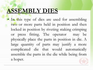 ASSEMBLY DIES
• In this type of dies are used for assembling
two or more parts held in position and then
locked in position by riveting staking crimping
or press fitting. The operator may be
physically place the parts in position in die. A
large quantity of parts may justify a more
complicated die that would automatically
assemble the parts in the die while being from
a hoper.
 