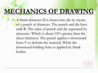 MECHANICS OF DRAWING
• A blank diameter D is drawn into die by means
of a punch of diameter .The punch and die have
radii R. The sides of punch and die separated by
clearance. Which is about 10% greater than the
sheet thickness. The punch applies a downward
force F to deform the material. While the
downward holding force is applied by blank
holder.
 