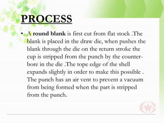 PROCESS
• A round blank is first cut from flat stock .The
blank is placed in the draw die, when pushes the
blank through the die on the return stroke the
cup is stripped from the punch by the counter-
bore in the die .The tope edge of the shell
expands slightly in order to make this possible .
The punch has an air vent to prevent a vacuum
from being formed when the part is stripped
from the punch.
 
