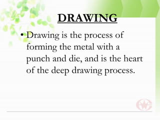 DRAWING
• Drawing is the process of
forming the metal with a
punch and die, and is the heart
of the deep drawing process.
 