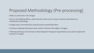 Proposed Methodology (Pre-processing)
Noise is observed in the images.
Due to the lighting effects, pixel intensity varies and it causes variation dissimilarity to
classification pathology.
Images were normalized by using Gaussian Smoothing Filters.
Unsharp masking techniques were used to enhance the edges in images.
Filtering technique of Contrast Limited Adaptive Histogram Equalization was used to adjust the
contrast in images.
 