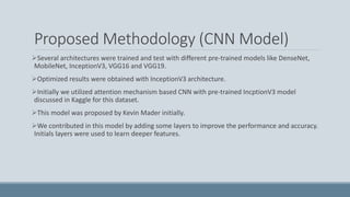 Proposed Methodology (CNN Model)
Several architectures were trained and test with different pre-trained models like DenseNet,
MobileNet, InceptionV3, VGG16 and VGG19.
Optimized results were obtained with InceptionV3 architecture.
Initially we utilized attention mechanism based CNN with pre-trained IncptionV3 model
discussed in Kaggle for this dataset.
This model was proposed by Kevin Mader initially.
We contributed in this model by adding some layers to improve the performance and accuracy.
Initials layers were used to learn deeper features.
 