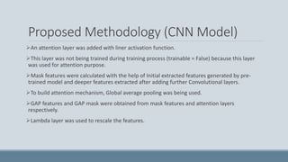 Proposed Methodology (CNN Model)
An attention layer was added with liner activation function.
This layer was not being trained during training process (trainable = False) because this layer
was used for attention purpose.
Mask features were calculated with the help of Initial extracted features generated by pre-
trained model and deeper features extracted after adding further Convolutional layers.
To build attention mechanism, Global average pooling was being used.
GAP features and GAP mask were obtained from mask features and attention layers
respectively.
Lambda layer was used to rescale the features.
 
