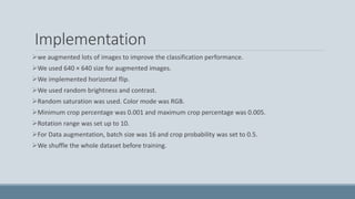 Implementation
we augmented lots of images to improve the classification performance.
We used 640 × 640 size for augmented images.
We implemented horizontal flip.
We used random brightness and contrast.
Random saturation was used. Color mode was RGB.
Minimum crop percentage was 0.001 and maximum crop percentage was 0.005.
Rotation range was set up to 10.
For Data augmentation, batch size was 16 and crop probability was set to 0.5.
We shuffle the whole dataset before training.
 