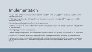 Implementation
Google Colab GPU environment (1xTesla K80 GPU with 2496 CUDA cores, 12.6 GB RAM) was used for model
training and testing.
778 images (equal number of images from all classes) were used for training and 274 images were used for
validation process.
For training, we adjusted reduce learning rate parameters.
Patience was set as 20 number of epochs. Cool down parameter was set as 5. Factor adjusted as 0.4 (reduction
of learning rate).
Training stop parameter were adjusted.
We adjusted patience of early stop parameter as 20 and validation lose quantity as parameter to be monitored.
For testing, 1008images were used. To show attention advanced visualization technique heatmap was used.
Testing performance measures like accuracy, recall, precision, f-score statistical analysis were used to evaluate
the architecture. InceptionV3 transfer learning based architectures from imageNet were used to extract initial
features.
 