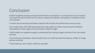 Conclusion
Global weighted average pooling-based Attention mechanism in convolutional neural network
increased the performance and accuracy to detect the diabetic retinopathy in imbalanced and
noisy dataset.
Further pre-processing and balance dataset will increase the performance and accuracy.
Our study shows that CNN-based deep learning model can detect severity level of diabetic
retinopathy at initial stage via retinal fundus medical images.
CNN models are capable enough to understand the training images and learn from raw values
of pixels.
Our Heatmap visualization demonstrates that our model learned the features resides in image
portion correctly.
These features were clearly visible by specialist.
 