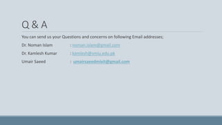 Q & A
You can send us your Questions and concerns on following Email addresses;
Dr. Noman Islam : noman.islam@gmail.com
Dr. Kamlesh Kumar : kamlesh@smiu.edu.pk
Umair Saeed : umairsaeedmixit@gmail.com
 