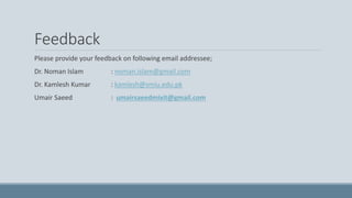 Feedback
Please provide your feedback on following email addressee;
Dr. Noman Islam : noman.islam@gmail.com
Dr. Kamlesh Kumar : kamlesh@smiu.edu.pk
Umair Saeed : umairsaeedmixit@gmail.com
 