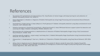 References
1. Nurselyalçin NY, Seyfullahalver SA, Neclauluhatun NU. Classification of retinal images with deep learning for early detection of
diabetic retinopathy disease. SIU. 2018;1-4.
2. Omer deperlioglu O, Utkuköse U. Diagnosis of Diabetic Retinopathy by Using Image Processing and Convolutional Neural Network.
ISMSIT. 2018.
3. Darshitdoshi D, Aniket shenoy A, Deep sidhpura S, Prachi gharpure P. Diabetic retinopathy detection using deep convolutional neural
networks. CAST. 2018;261-266.
4. Arkadiusz kwasigroch K, Bartlomiej jarzembinski J, Michal grochowski G. Deep CNN based decision support system for detection and
assessing the stage of diabetic retinopathy. IIPhDW. 2018;111-116.
5. Manaswinijena M, Smitapravamishra S, debahutimishra D. Detection of Diabetic Retinopathy Images Using a Fully Convolutional
Neural Network. ICDSBA. 2018.
6. xiaoliang wang W, yongjinlu L, yujuan wang Y, wei-bang chen C. Diabetic Retinopathy Stage Classification Using Convolutional Neural
Networks. IRI. 2018; 465-471.
7. Haiquanchen C, Xianglongzeng Z, Yuan luo L, Wenbin ye Y. Detection of Diabetic Retinopathy using Deep Neural Network. DSP. 2018;
1-5.
8. Abhay shah A, Stephanie lynch S, Meindertniemeijer M, Ryan amelon R, Warren clarida W, James Folk J, Stephen Russell SR,
Xiaodong Wu X, Michael D. Abràmoff MD. Susceptibility to misdiagnosis of adversarial images by deep learning based retinal image
analysis algorithms. ISBI. 2018; 1454-1457.
 