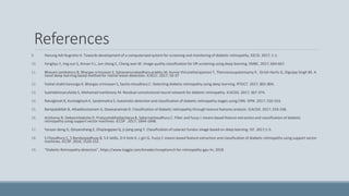 References
9. Hanung Adi Nugroho H. Towards development of a computerised system for screening and monitoring of diabetic retinopathy. EECSI. 2017; 1-1.
10. Fengliyu Y, Jing sun S, Annan li L, Jun cheng C, Cheng wan W. Image quality classification for DR screening using deep learning. EMBC. 2017; 664-667.
11. Bhavani sambaturu B, Bhargav srinivasan S, Sahanamuraleedhara prabhu M, Kumar thirunellairajamani T, Thennarasupalanisamy P, Girish Haritz G, Digvijay Singh BS. A
novel deep learning based method for retinal lesion detection. ICACCI. 2017; 33-37
12. Yashal shakti kanungo K, Bhargav srinivasan S, Savita choudhary C. Detecting diabetic retinopathy using deep learning. RTEICT. 2017; 801-804.
13. Syahidahizzarufaida S, Mohamad ivanfanany M. Residual convolutional neural network for diabetic retinopathy. ICACSIS. 2017; 367-374.
14. Ratulghosh R, Kuntalghosh K, Sanjitmaitra S. Automatic detection and classification of diabetic retinopathy stages using CNN. SPIN. 2017; 550-554.
15. Bariqiabdillah B, Alhadibustamam A, Dewisarwinda D. Classification of diabetic retinopathy through texture features analysis. ICACSIS. 2017; 333-338.
16. Arisharoy R, Debasmitadutta D, Pratyushabhattacharya B, Sabarnachoudhury C. Filter and fuzzy c means based feature extraction and classification of diabetic
retinopathy using support vector machines. ICCSP . 2017; 1844-1848.
17. Yanyan dong D, Qinyanzhang Z, Zhiqiangqiao Q, ji-jiang yang Y. Classification of cataract fundus image based on deep learning. IST. 2017;1-5.
18. S Choudhury C, S Bandyopadhyay B, S K latibL, D K Kole K, c giri G. Fuzzy C means based feature extraction and classification of diabetic retinopathy using support vector
machines. ICCSP. 2016; 1520-152.
19. “Diabetic Retinopathy detection”, https://www.kaggle.com/kmader/inceptionv3-for-retinopathy-gpu-hr, 2018
 