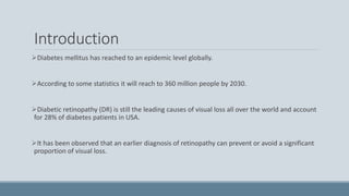Introduction
Diabetes mellitus has reached to an epidemic level globally.
According to some statistics it will reach to 360 million people by 2030.
Diabetic retinopathy (DR) is still the leading causes of visual loss all over the world and account
for 28% of diabetes patients in USA.
It has been observed that an earlier diagnosis of retinopathy can prevent or avoid a significant
proportion of visual loss.
 